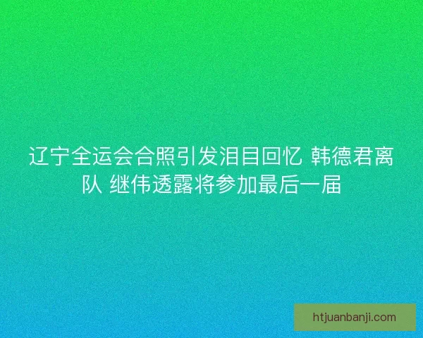 辽宁全运会合照引发泪目回忆 韩德君离队 继伟透露将参加最后一届