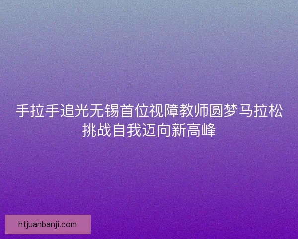 手拉手追光无锡首位视障教师圆梦马拉松挑战自我迈向新高峰