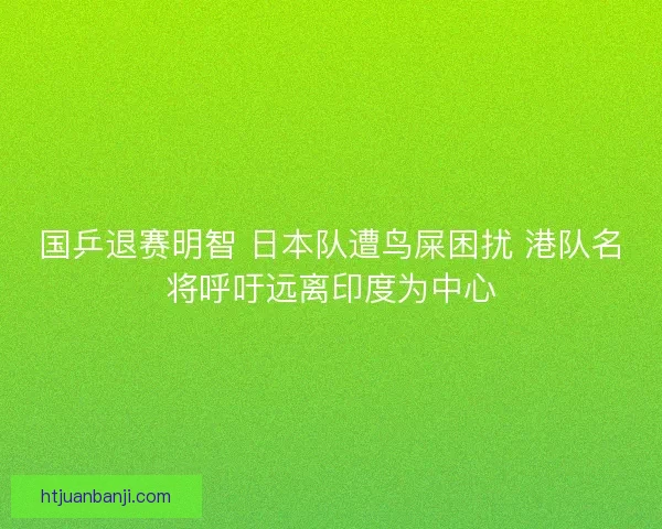 国乒退赛明智 日本队遭鸟屎困扰 港队名将呼吁远离印度为中心