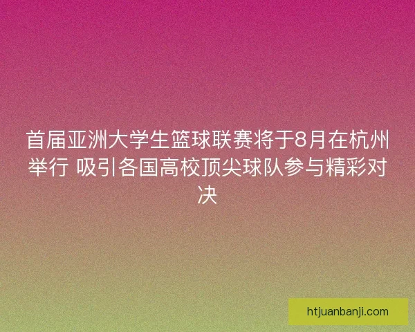 首届亚洲大学生篮球联赛将于8月在杭州举行 吸引各国高校顶尖球队参与精彩对决