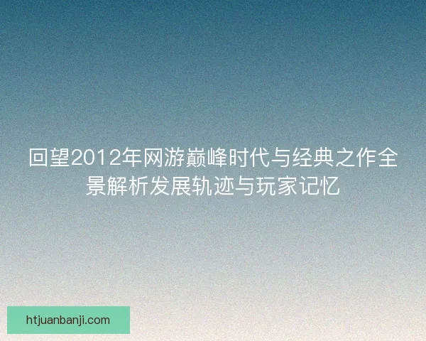 回望2012年网游巅峰时代与经典之作全景解析发展轨迹与玩家记忆