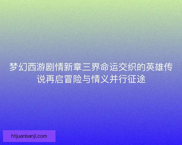 梦幻西游剧情新章三界命运交织的英雄传说再启冒险与情义并行征途