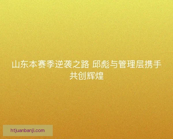 山东本赛季逆袭之路 邱彪与管理层携手共创辉煌