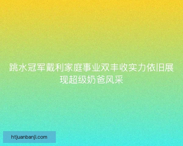 跳水冠军戴利家庭事业双丰收实力依旧展现超级奶爸风采