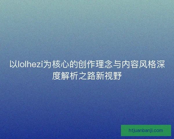 以lolhezi为核心的创作理念与内容风格深度解析之路新视野