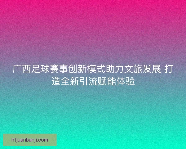 广西足球赛事创新模式助力文旅发展 打造全新引流赋能体验