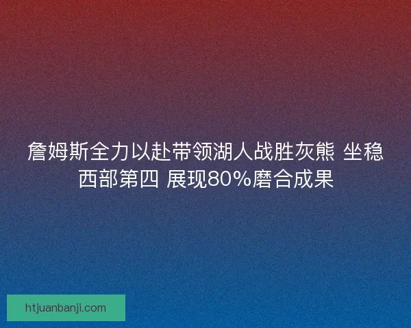 詹姆斯全力以赴带领湖人战胜灰熊 坐稳西部第四 展现80%磨合成果