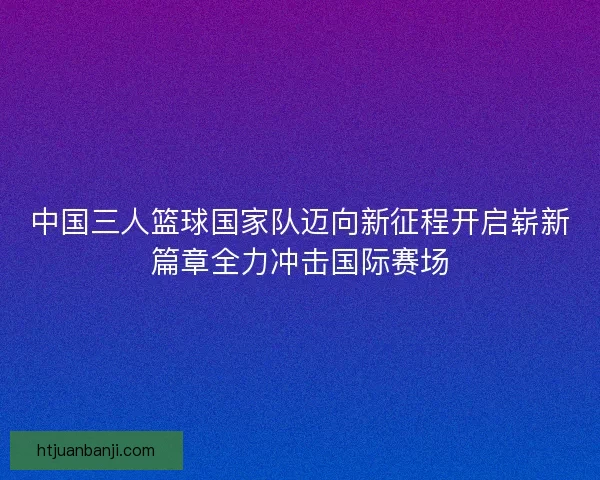 中国三人篮球国家队迈向新征程开启崭新篇章全力冲击国际赛场
