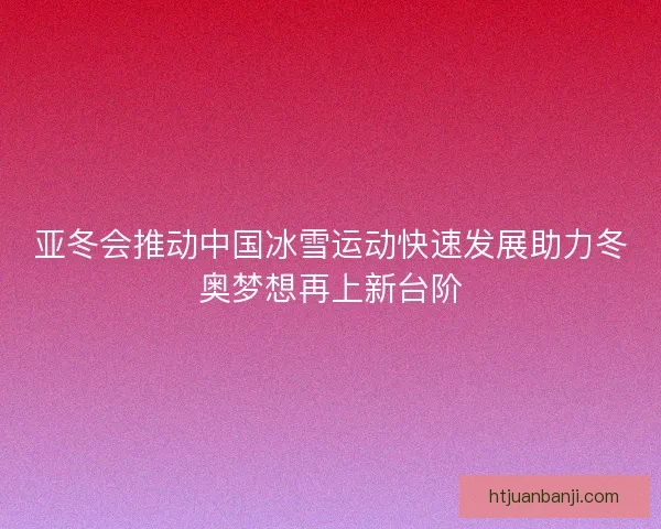 亚冬会推动中国冰雪运动快速发展助力冬奥梦想再上新台阶