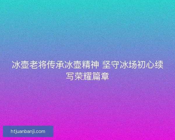 冰壶老将传承冰壶精神 坚守冰场初心续写荣耀篇章
