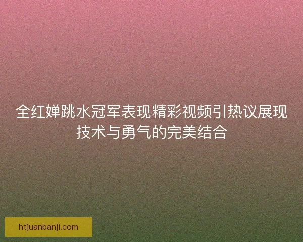 全红婵跳水冠军表现精彩视频引热议展现技术与勇气的完美结合