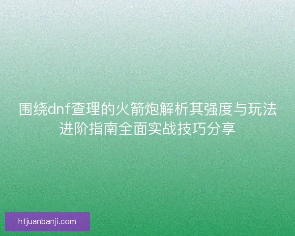 围绕dnf查理的火箭炮解析其强度与玩法进阶指南全面实战技巧分享