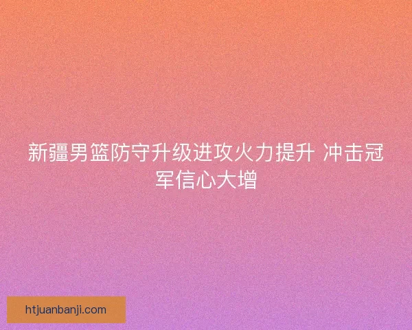 新疆男篮防守升级进攻火力提升 冲击冠军信心大增 新疆男篮防守升级进攻火力提升 冲击冠军信心大增