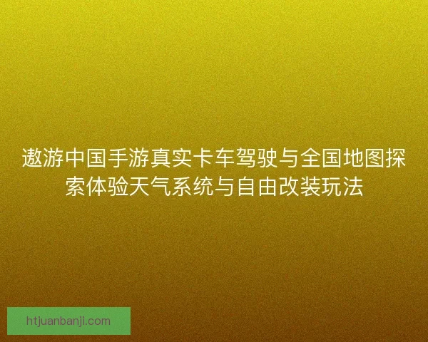 遨游中国手游真实卡车驾驶与全国地图探索体验天气系统与自由改装玩法