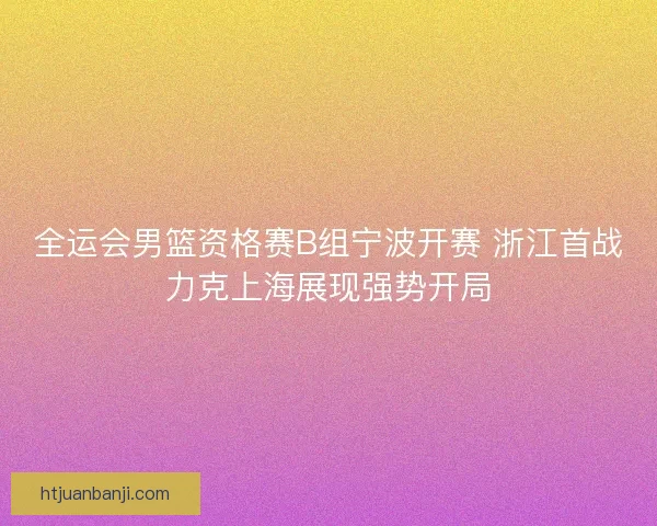 全运会男篮资格赛B组宁波开赛 浙江首战力克上海展现强势开局