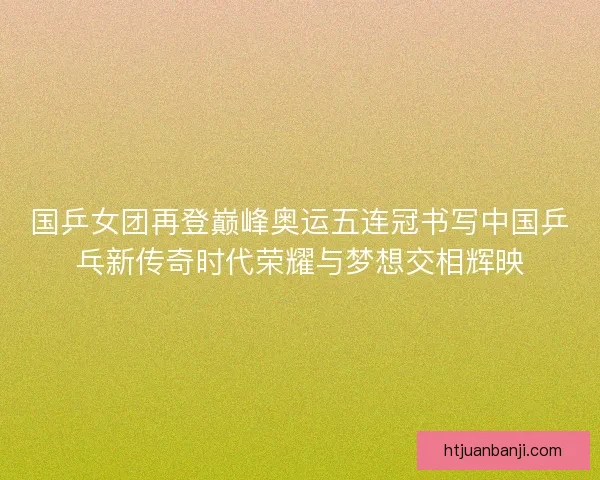 国乒女团再登巅峰奥运五连冠书写中国乒乓新传奇时代荣耀与梦想交相辉映